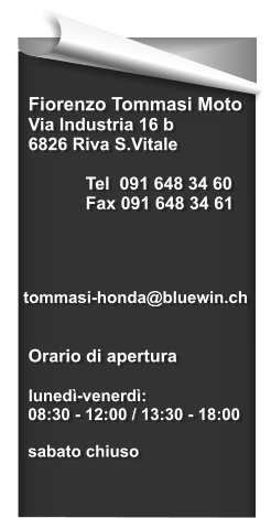 Fiorenzo Tommasi Moto  Via Industria 16 b  6826 Riva S.Vitale   Tel  091 648 34 60  Fax 091 648 34 61      tommasi-honda@bluewin.ch    Orario di apertura   lunedì-venerdì:   08:30 - 12:00 / 13:30 - 18:00    sabato chiuso